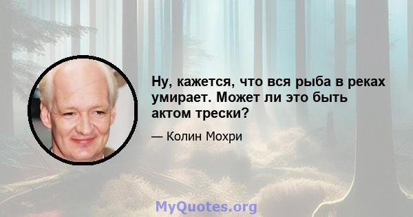 Ну, кажется, что вся рыба в реках умирает. Может ли это быть актом трески?