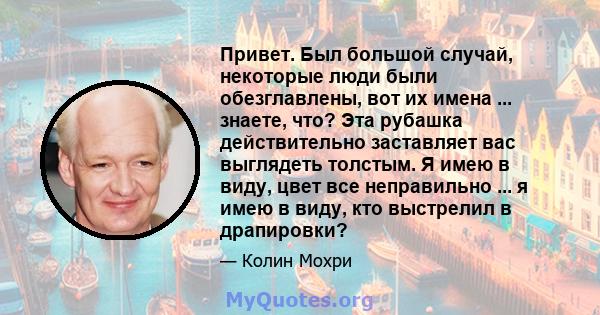 Привет. Был большой случай, некоторые люди были обезглавлены, вот их имена ... знаете, что? Эта рубашка действительно заставляет вас выглядеть толстым. Я имею в виду, цвет все неправильно ... я имею в виду, кто