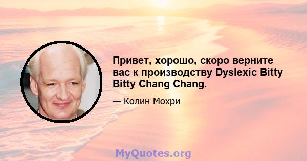 Привет, хорошо, скоро верните вас к производству Dyslexic Bitty Bitty Chang Chang.