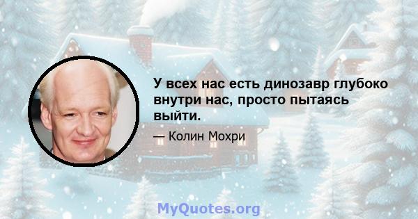 У всех нас есть динозавр глубоко внутри нас, просто пытаясь выйти.