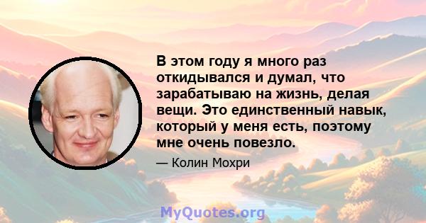 В этом году я много раз откидывался и думал, что зарабатываю на жизнь, делая вещи. Это единственный навык, который у меня есть, поэтому мне очень повезло.