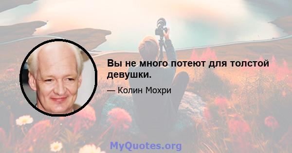 Вы не много потеют для толстой девушки.