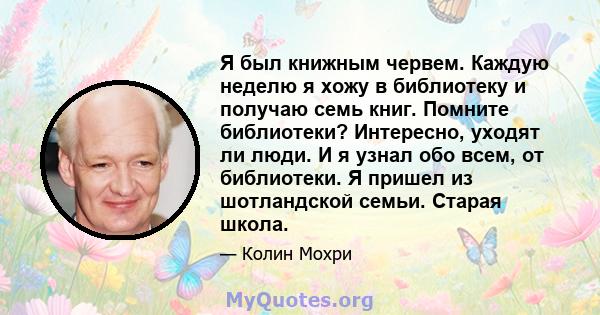 Я был книжным червем. Каждую неделю я хожу в библиотеку и получаю семь книг. Помните библиотеки? Интересно, уходят ли люди. И я узнал обо всем, от библиотеки. Я пришел из шотландской семьи. Старая школа.