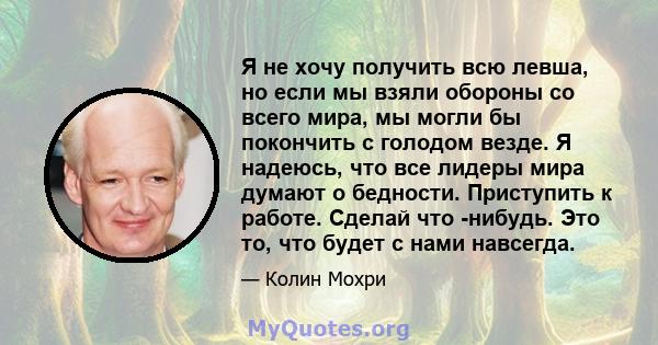 Я не хочу получить всю левша, но если мы взяли обороны со всего мира, мы могли бы покончить с голодом везде. Я надеюсь, что все лидеры мира думают о бедности. Приступить к работе. Сделай что -нибудь. Это то, что будет с 