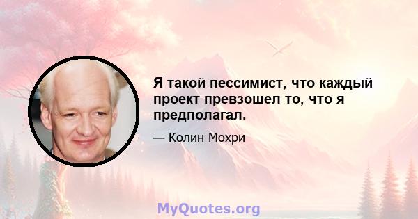 Я такой пессимист, что каждый проект превзошел то, что я предполагал.