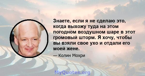 Знаете, если я не сделаю это, когда выхожу туда на этом погодном воздушном шаре в этот громовый шторм. Я хочу, чтобы вы взяли свое ухо и отдали его моей жене.