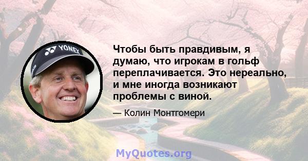 Чтобы быть правдивым, я думаю, что игрокам в гольф переплачивается. Это нереально, и мне иногда возникают проблемы с виной.