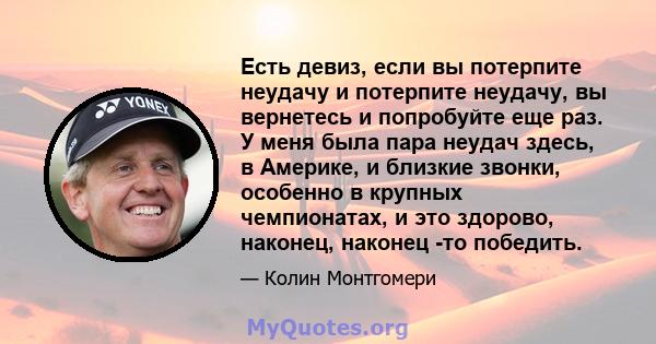 Есть девиз, если вы потерпите неудачу и потерпите неудачу, вы вернетесь и попробуйте еще раз. У меня была пара неудач здесь, в Америке, и близкие звонки, особенно в крупных чемпионатах, и это здорово, наконец, наконец