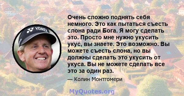 Очень сложно поднять себя немного. Это как пытаться съесть слона ради Бога. Я могу сделать это. Просто мне нужно укусить укус, вы знаете. Это возможно. Вы можете съесть слона, но вы должны сделать это укусить от укуса.