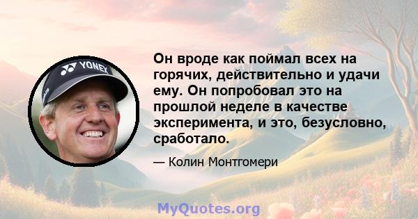 Он вроде как поймал всех на горячих, действительно и удачи ему. Он попробовал это на прошлой неделе в качестве эксперимента, и это, безусловно, сработало.