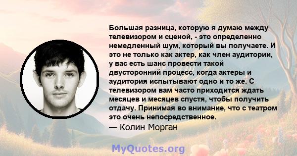 Большая разница, которую я думаю между телевизором и сценой, - это определенно немедленный шум, который вы получаете. И это не только как актер, как член аудитории, у вас есть шанс провести такой двусторонний процесс,