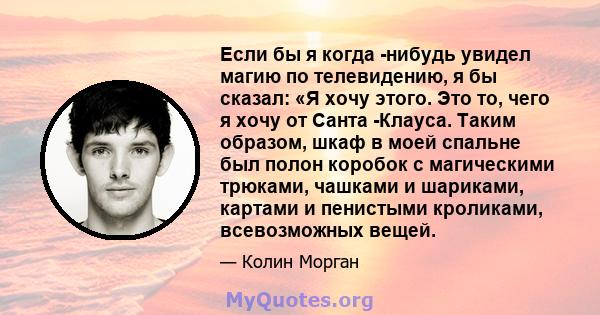 Если бы я когда -нибудь увидел магию по телевидению, я бы сказал: «Я хочу этого. Это то, чего я хочу от Санта -Клауса. Таким образом, шкаф в моей спальне был полон коробок с магическими трюками, чашками и шариками,