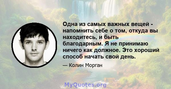 Одна из самых важных вещей - напомнить себе о том, откуда вы находитесь, и быть благодарным. Я не принимаю ничего как должное. Это хороший способ начать свой день.