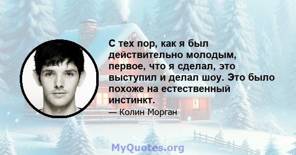 С тех пор, как я был действительно молодым, первое, что я сделал, это выступил и делал шоу. Это было похоже на естественный инстинкт.