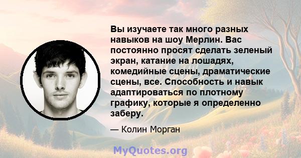 Вы изучаете так много разных навыков на шоу Мерлин. Вас постоянно просят сделать зеленый экран, катание на лошадях, комедийные сцены, драматические сцены, все. Способность и навык адаптироваться по плотному графику,