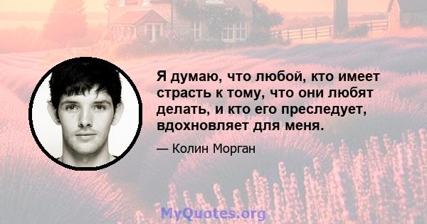 Я думаю, что любой, кто имеет страсть к тому, что они любят делать, и кто его преследует, вдохновляет для меня.