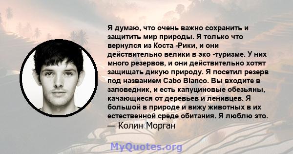 Я думаю, что очень важно сохранить и защитить мир природы. Я только что вернулся из Коста -Рики, и они действительно велики в эко -туризме. У них много резервов, и они действительно хотят защищать дикую природу. Я