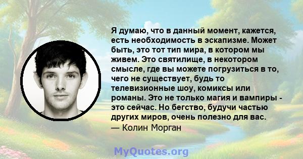 Я думаю, что в данный момент, кажется, есть необходимость в эскапизме. Может быть, это тот тип мира, в котором мы живем. Это святилище, в некотором смысле, где вы можете погрузиться в то, чего не существует, будь то