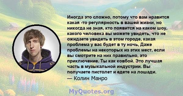 Иногда это сложно, потому что вам нравится какая -то регулярность в вашей жизни, но никогда не зная, кто появится на каком шоу, какого человека вы можете увидеть, что не ожидаете увидеть в этом городе, какая проблема у