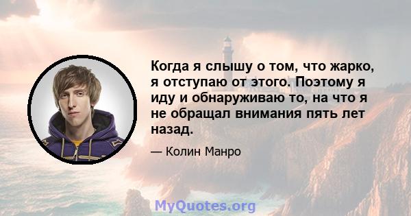 Когда я слышу о том, что жарко, я отступаю от этого. Поэтому я иду и обнаруживаю то, на что я не обращал внимания пять лет назад.