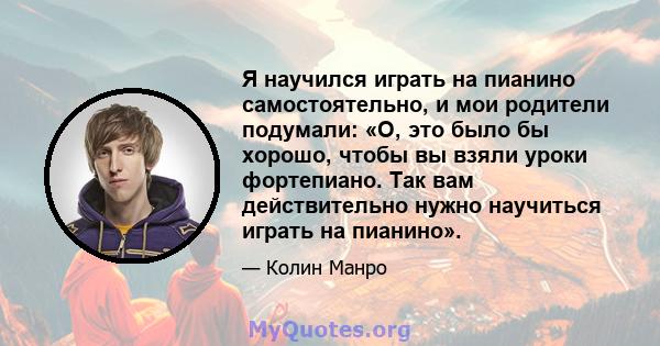 Я научился играть на пианино самостоятельно, и мои родители подумали: «О, это было бы хорошо, чтобы вы взяли уроки фортепиано. Так вам действительно нужно научиться играть на пианино».