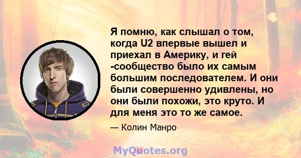 Я помню, как слышал о том, когда U2 впервые вышел и приехал в Америку, и гей -сообщество было их самым большим последователем. И они были совершенно удивлены, но они были похожи, это круто. И для меня это то же самое.