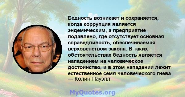 Бедность возникает и сохраняется, когда коррупция является эндемическим, а предприятие подавлено, где отсутствует основная справедливость, обеспечиваемая верховенством закона. В таких обстоятельствах бедность является