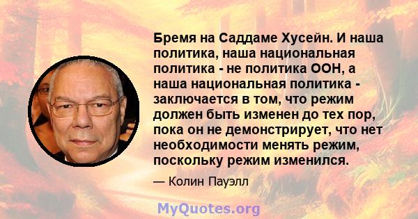 Бремя на Саддаме Хусейн. И наша политика, наша национальная политика - не политика ООН, а наша национальная политика - заключается в том, что режим должен быть изменен до тех пор, пока он не демонстрирует, что нет