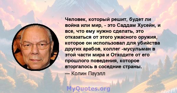 Человек, который решит, будет ли война или мир, - это Саддам Хусейн, и все, что ему нужно сделать, это отказаться от этого ужасного оружия, которое он использовал для убийства других арабов, коллег -мусульман в этой