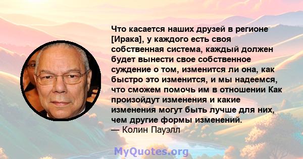 Что касается наших друзей в регионе [Ирака], у каждого есть своя собственная система, каждый должен будет вынести свое собственное суждение о том, изменится ли она, как быстро это изменится, и мы надеемся, что сможем