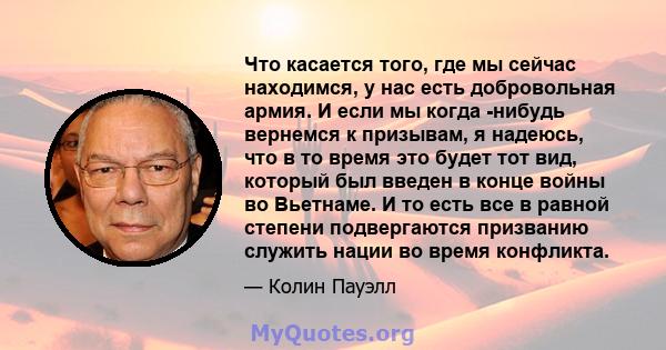 Что касается того, где мы сейчас находимся, у нас есть добровольная армия. И если мы когда -нибудь вернемся к призывам, я надеюсь, что в то время это будет тот вид, который был введен в конце войны во Вьетнаме. И то