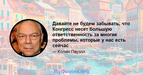 Давайте не будем забывать, что Конгресс несет большую ответственность за многие проблемы, которые у нас есть сейчас