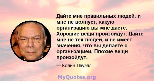 Дайте мне правильных людей, и мне не волнует, какую организацию вы мне даете. Хорошие вещи произойдут. Дайте мне не тех людей, и не имеет значения, что вы делаете с организацией. Плохие вещи произойдут.