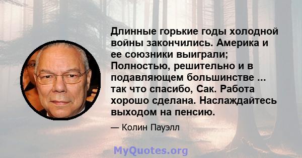 Длинные горькие годы холодной войны закончились. Америка и ее союзники выиграли; Полностью, решительно и в подавляющем большинстве ... так что спасибо, Сак. Работа хорошо сделана. Наслаждайтесь выходом на пенсию.