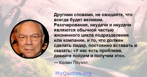 Другими словами, не ожидайте, что всегда будет великим. Разочарования, неудачи и неудачи являются обычной частью жизненного цикла подразделения или компании, и то, что должен сделать лидер, постоянно вставать и сказать: 