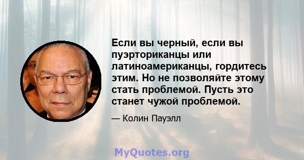 Если вы черный, если вы пуэрториканцы или латиноамериканцы, гордитесь этим. Но не позволяйте этому стать проблемой. Пусть это станет чужой проблемой.