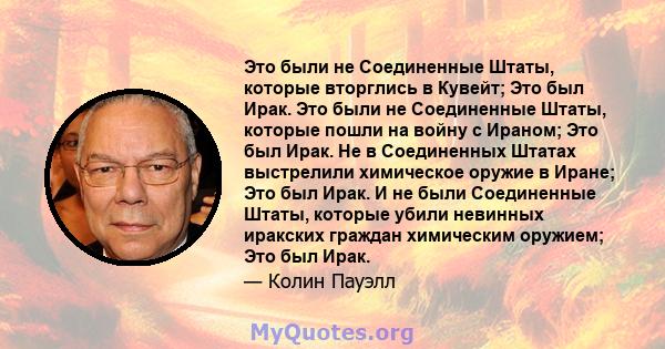 Это были не Соединенные Штаты, которые вторглись в Кувейт; Это был Ирак. Это были не Соединенные Штаты, которые пошли на войну с Ираном; Это был Ирак. Не в Соединенных Штатах выстрелили химическое оружие в Иране; Это