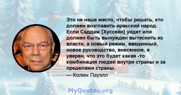 Это не наше место, чтобы решать, кто должен возглавить иракский народ. Если Саддам [Хуссейн] уйдет или должен быть вынужден вытеснить из власти, а новый режим, введенный, новое руководство, внесенное, я уверен, что это