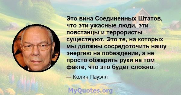 Это вина Соединенных Штатов, что эти ужасные люди, эти повстанцы и террористы существуют. Это те, на которых мы должны сосредоточить нашу энергию на побеждении, а не просто обжарить руки на том факте, что это будет