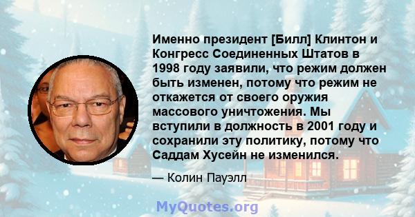 Именно президент [Билл] Клинтон и Конгресс Соединенных Штатов в 1998 году заявили, что режим должен быть изменен, потому что режим не откажется от своего оружия массового уничтожения. Мы вступили в должность в 2001 году 