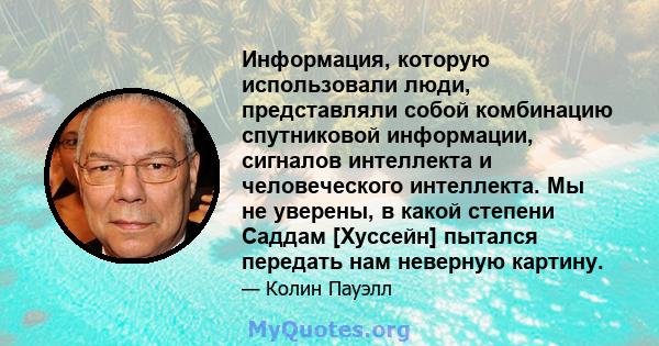 Информация, которую использовали люди, представляли собой комбинацию спутниковой информации, сигналов интеллекта и человеческого интеллекта. Мы не уверены, в какой степени Саддам [Хуссейн] пытался передать нам неверную