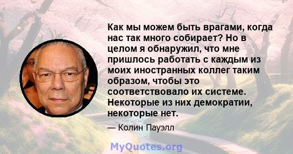 Как мы можем быть врагами, когда нас так много собирает? Но в целом я обнаружил, что мне пришлось работать с каждым из моих иностранных коллег таким образом, чтобы это соответствовало их системе. Некоторые из них