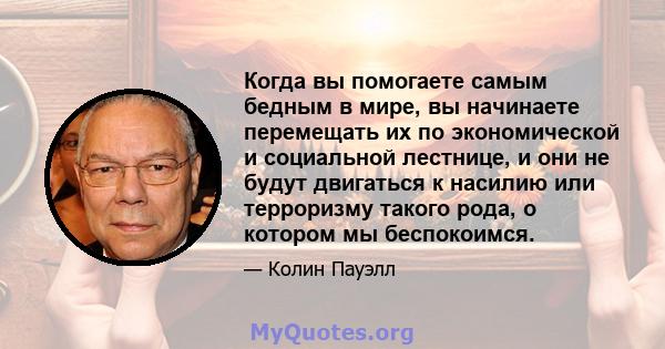 Когда вы помогаете самым бедным в мире, вы начинаете перемещать их по экономической и социальной лестнице, и они не будут двигаться к насилию или терроризму такого рода, о котором мы беспокоимся.