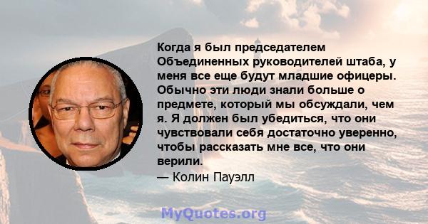 Когда я был председателем Объединенных руководителей штаба, у меня все еще будут младшие офицеры. Обычно эти люди знали больше о предмете, который мы обсуждали, чем я. Я должен был убедиться, что они чувствовали себя