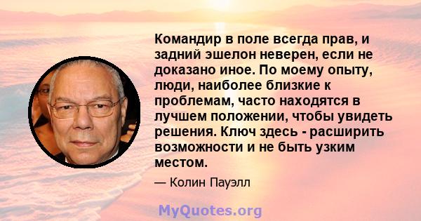 Командир в поле всегда прав, и задний эшелон неверен, если не доказано иное. По моему опыту, люди, наиболее близкие к проблемам, часто находятся в лучшем положении, чтобы увидеть решения. Ключ здесь - расширить