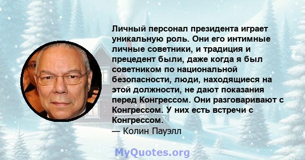 Личный персонал президента играет уникальную роль. Они его интимные личные советники, и традиция и прецедент были, даже когда я был советником по национальной безопасности, люди, находящиеся на этой должности, не дают