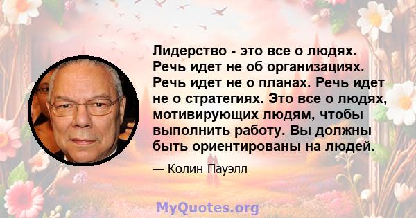 Лидерство - это все о людях. Речь идет не об организациях. Речь идет не о планах. Речь идет не о стратегиях. Это все о людях, мотивирующих людям, чтобы выполнить работу. Вы должны быть ориентированы на людей.