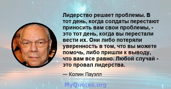 Лидерство решает проблемы. В тот день, когда солдаты перестают приносить вам свои проблемы, - это тот день, когда вы перестали вести их. Они либо потеряли уверенность в том, что вы можете помочь, либо пришли к выводу,