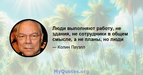 Люди выполняют работу, не здания, не сотрудники в общем смысле, а не планы, но люди