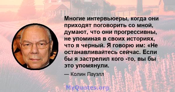 Многие интервьюеры, когда они приходят поговорить со мной, думают, что они прогрессивны, не упоминая в своих историях, что я черный. Я говорю им: «Не останавливайтесь сейчас. Если бы я застрелил кого -то, вы бы это